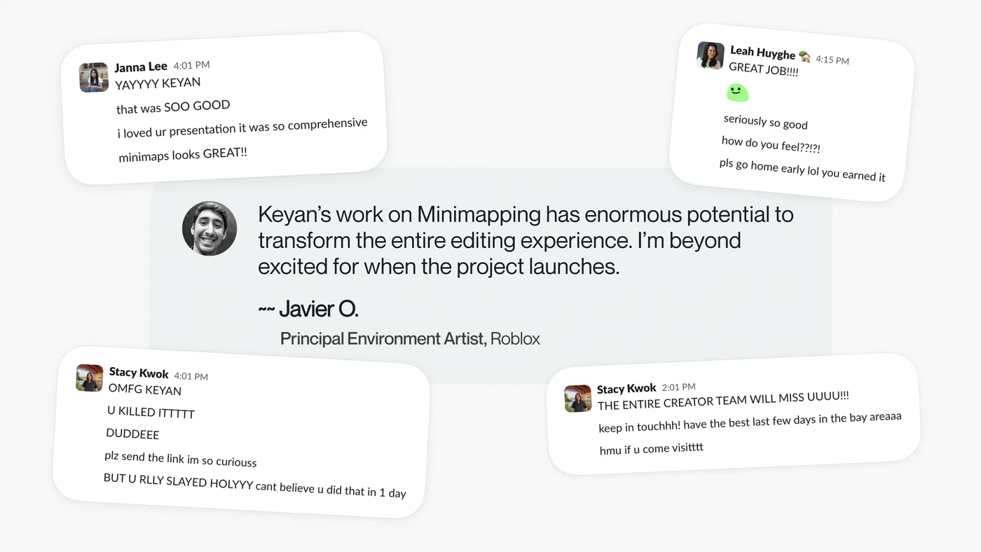 Javier O., Principal Environment Artist at Roblox: Keyan’s work on Minimapping has enormous potential to transform the entire editing experience. I’m beyond excited for when the project launches. Around the quote, teammates’ Slack messages: YAYYYY KEYAN, i loved ur presentation it was so comprehensive, minimaps looks GREAT, U KILLED ITTTTT, THE ENTIRE CREATOR TEAM WILL MISS UUUU