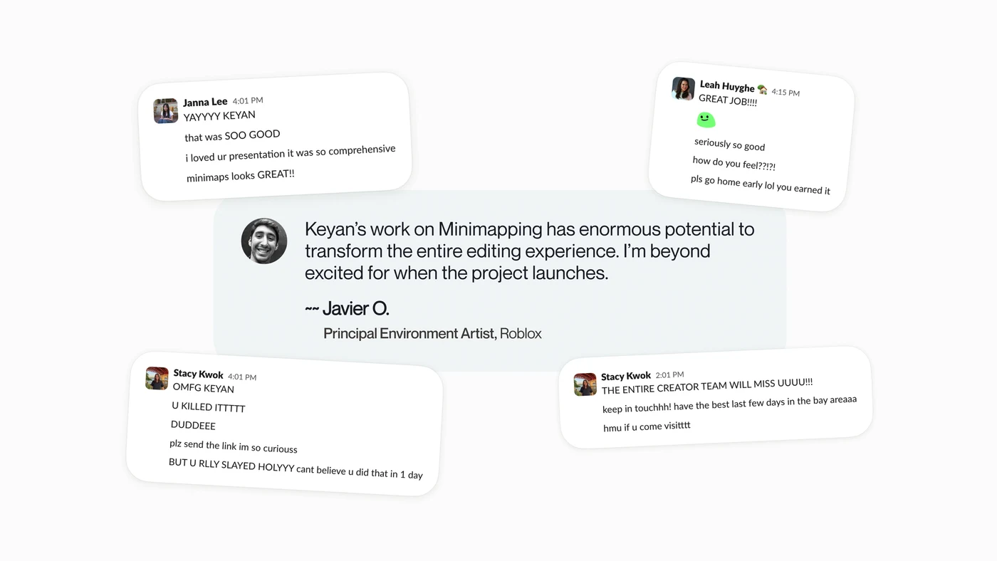 Javier O., Principal Environment Artist at Roblox: Keyan’s work on Minimapping has enormous potential to transform the entire editing experience. I’m beyond excited for when the project launches. Around the quote, teammates’ Slack messages: YAYYYY KEYAN, i loved ur presentation it was so comprehensive, minimaps looks GREAT, U KILLED ITTTTT, THE ENTIRE CREATOR TEAM WILL MISS UUUU